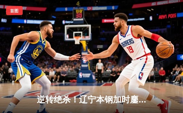 逆转绝杀！辽宁本钢加时鏖战险胜广东宏远，赵继伟关键三分锁定胜局