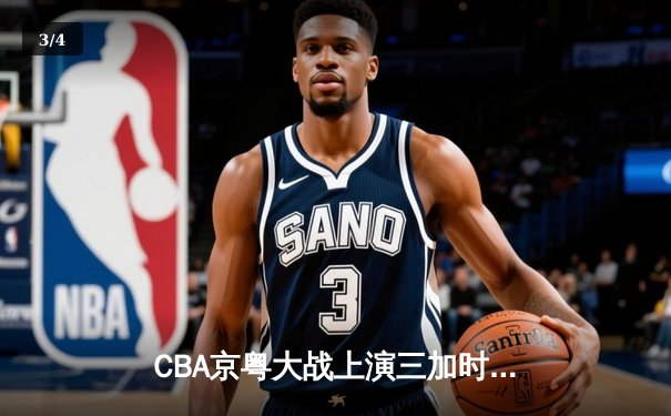 CBA京粤大战上演三加时史诗对决，广东男篮险胜北京取开门红 - 3