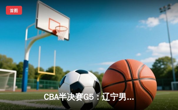CBA半决赛G5：辽宁男篮加时逆转广东，张镇麟26+9率队挺进总决赛