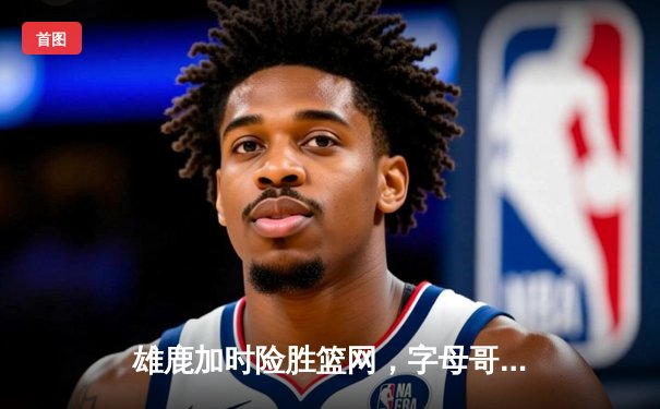 雄鹿加时险胜篮网，字母哥44分主宰东部巅峰对决