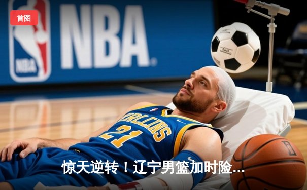 惊天逆转！辽宁男篮加时险胜广东，总决赛悬念再起