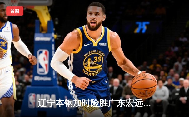 辽宁本钢加时险胜广东宏远 赵继伟35+9+7率队夺赛点